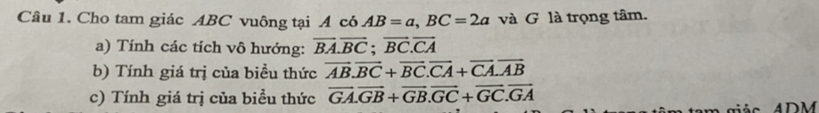 Cho tam giác ABC vuông tại A có AB=a, BC=2a và G là trọng tâm. 
a) Tính các tích vô hướng: vector BA.vector BC; vector BC.vector CA
b) Tính giá trị của biều thức vector AB.vector BC+vector BC. vector CA+vector CA. vector AB
c) Tính giá trị của biểu thức overline GA. overline GB+overline GB. overline GC+overline GC.overline GA
giá o 4 DM