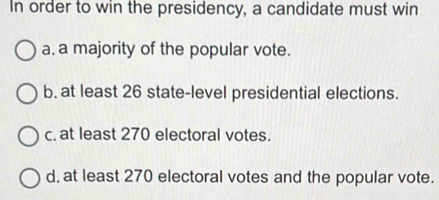 In order to win the presidency, a candidate must win
a. a majority of the popular vote.
b. at least 26 state-level presidential elections.
c. at least 270 electoral votes.
d. at least 270 electoral votes and the popular vote.