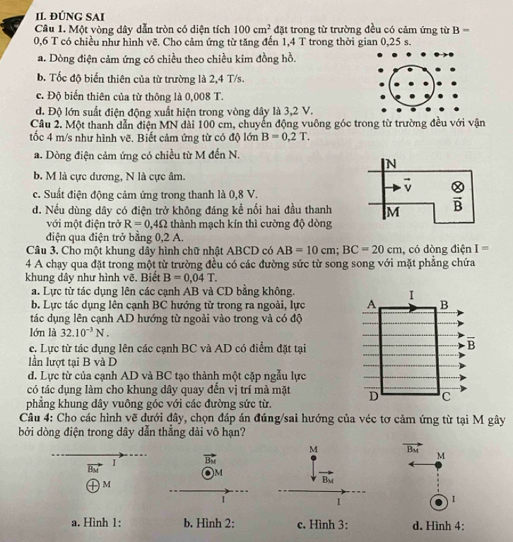 ĐÚNG SAI
Câu 1. Một vòng dây dẫn tròn có diện tích 100cm^2 đặt trong từ trường đều có cảm ứng từ B=
0,6 T có chiều như hình vẽ. Cho cảm ứng từ tăng đến 1,4 T trong thời gian 0,25 s.
a. Dòng điện cảm ứng có chiều theo chiều kim đồng hồ.
b. Tốc độ biến thiên của từ trường là 2,4 T/s.
c. Độ biến thiên của từ thông là 0,008 T.
d. Độ lớn suất điện động xuất hiện trong vòng dây là 3,2 V.
Câu 2. Một thanh dẫn điện MN đài 100 cm, chuyển động vuông góc trong từ trường đều với vận
tốc 4 m/s như hình vẽ. Biết cảm ứng từ có độ lớn B=0,2T.
a. Dòng điện cảm ứng có chiều từ M đến N.
b. M là cực dương, N là cực âm.
c. Suất điện động cảm ứng trong thanh là 0,8 V.
d. Nếu dùng dây có điện trở không đáng kể nối hai đầu thanh
với một điện trở R=0,4Omega thành mạch kín thì cường độ dòng
điện qua điện trở bằng 0,2 A.
Câu 3. Cho một khung dây hình chữ nhật ABCD có AB=10cm;BC=20cm , có dòng điện I=
4 A chạy qua đặt trong một từ trường đều có các đường sức từ song song với mặt phăng chứa
khung dây như hình vẽ. Biết B=0,04T.
a. Lực từ tác dụng lên các cạnh AB và CD bằng không.
b. Lực tác dụng lên cạnh BC hướng từ trong ra ngoài, lực 
tác dụng lên cạnh AD hướng từ ngoài vào trong và có độ
lớn là 32.10^(-3)N.
c. Lực từ tác dụng lên các cạnh BC và AD có điểm đặt tại
lần lượt tại B và D
d. Lực từ của cạnh AD và BC tạo thành một cặp ngẫu lực
có tác dụng làm cho khung dây quay đến vị trí mà mặt
phẳng khung dây vuông góc với các đường sức từ.
Câu 4: Cho các hình vẽ dưới đây, chọn đáp án đúng/sai hướng của véc tơ cảm ứng từ tại M gây
bởi dòng điện trong dây dẫn thắng dài vô hạn?
M
vector B_M
vector B_M
M
vector B_M
I
Om
B_M
Tm
I
1
1
a. Hình 1: b. Hình 2: c. Hình 3: d. Hình 4: