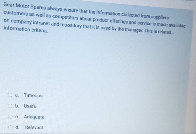 Gear Motor Spares always ensure that the information collected from suppliers,
customers as well as competitors about product offerings and service is made available
on company intranet and repository that it is used by the manager. This is related...
information criteria.
a. Timeous
b. Useful
c. Adequate
d. Relevant