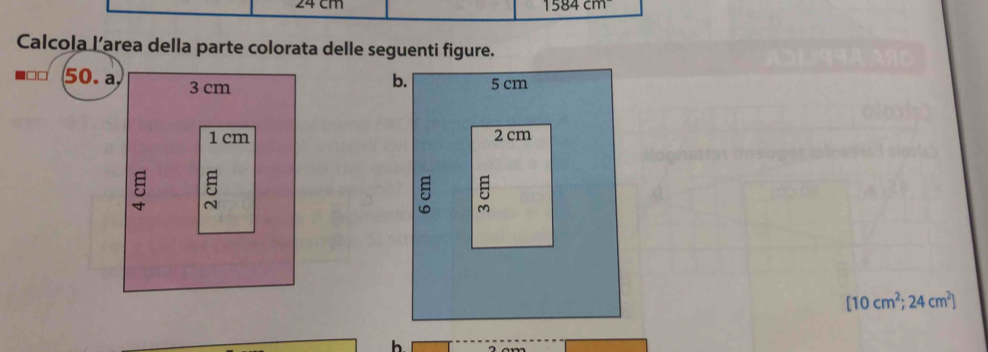 24 cm 1584cm
Calcola l’area della parte colorata delle seguenti figure.
□□ 50. a. 3 cm
1 cm
5 5
[10cm^2;24cm^2]