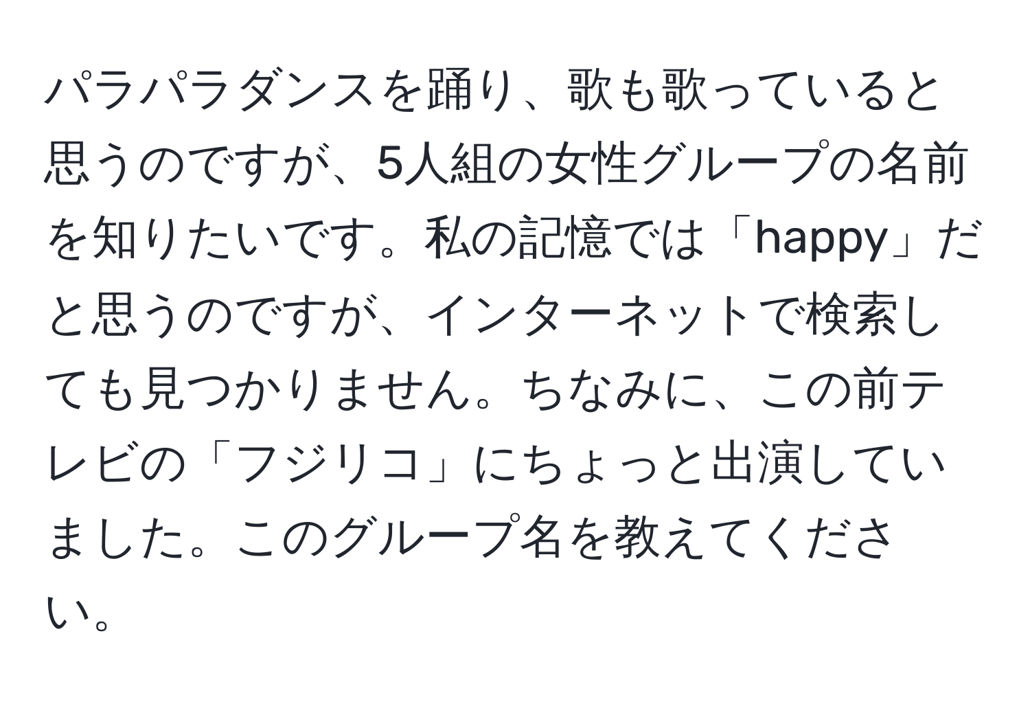 パラパラダンスを踊り、歌も歌っていると思うのですが、5人組の女性グループの名前を知りたいです。私の記憶では「happy」だと思うのですが、インターネットで検索しても見つかりません。ちなみに、この前テレビの「フジリコ」にちょっと出演していました。このグループ名を教えてください。