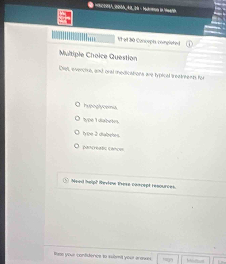 HSC2051,000A_48, 24 - Nutrition in Health
17 of 30 Concepts completed
Multiple Choice Question
Diet, exercise, and oral medications are typical treatments for
hy pogl cemia
type 1 diabetes
type 2 diabetes.
pancreatic cancer
Need help? Review these concept resources.
Rate your confidence to submit your answer. Hago Medtum