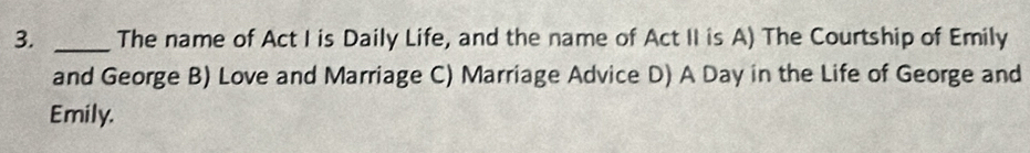 The name of Act I is Daily Life, and the name of Act II is A) The Courtship of Emily
and George B) Love and Marriage C) Marriage Advice D) A Day in the Life of George and
Emily.