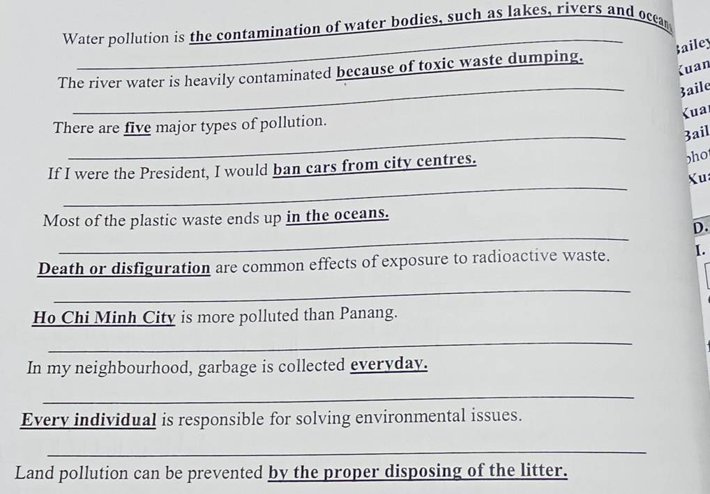 Water pollution is the contamination of water bodies, such as lakes, rivers and occar 
ailey 
Kuan 
_ 
The river water is heavily contaminated because of toxic waste dumping. 
3aile 
Kua 
_ 
There are five major types of pollution. 
3ail 
If I were the President, I would ban cars from city centres. 
bho 
_ 
Xu 
_ 
Most of the plastic waste ends up in the oceans. 
D. 
Death or disfiguration are common effects of exposure to radioactive waste. 
I. 
_ 
Ho Chi Minh City is more polluted than Panang. 
_ 
In my neighbourhood, garbage is collected everyday. 
_ 
Every individual is responsible for solving environmental issues. 
_ 
Land pollution can be prevented by the proper disposing of the litter.