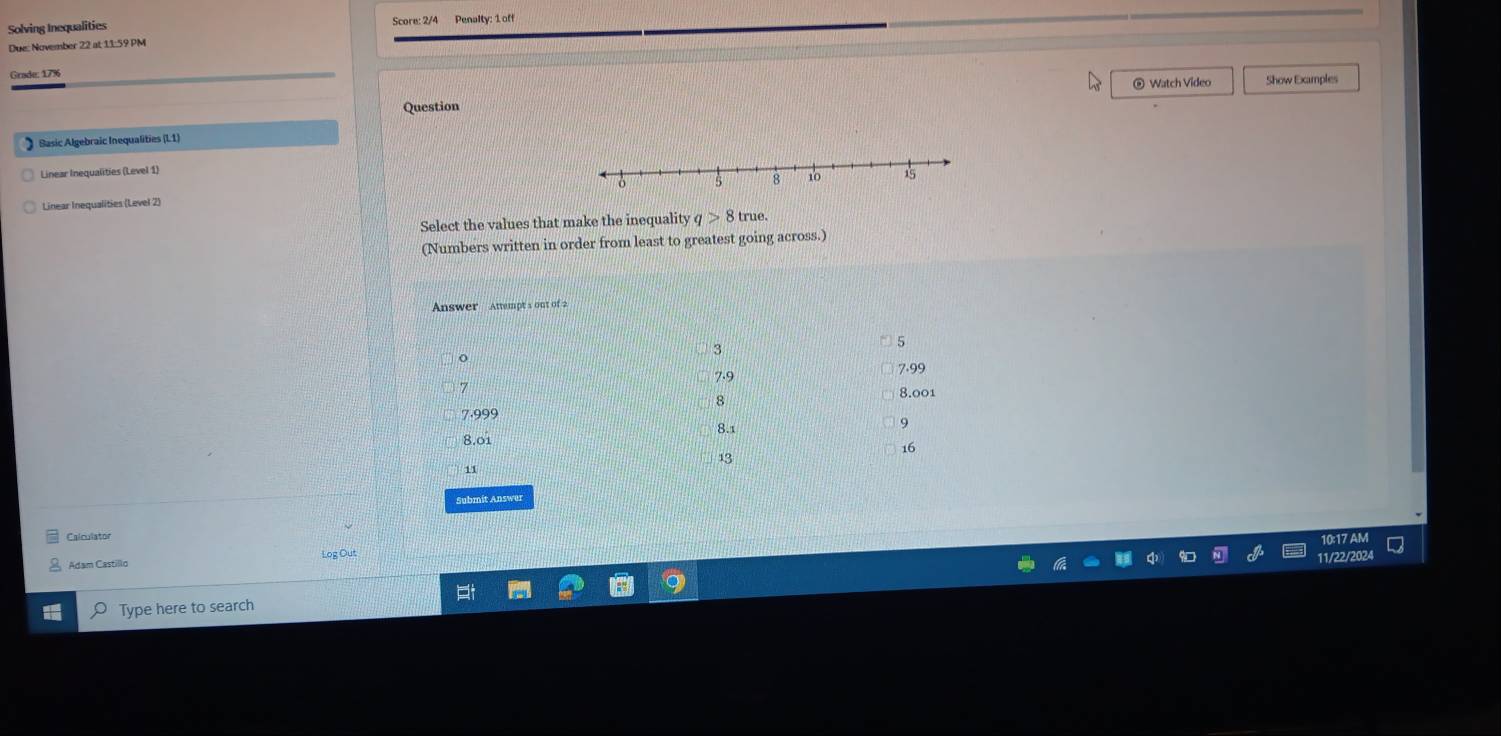 Solving Inequalities Score: 2/4 Penalty: 1 off
Due: November 22 at 11:59 PM
Grade: 17%
@ Watch Video Show Examples
Question
Sasic Algebraic Inequalities (L1)
Linear Inequalities (Level 1)
Linear Inequalities (Level 2)
Select the values that make the inequality q>8true. 
(Numbers written in order from least to greatest going across.)
Answer ' Attempt s out of 2
3
7.9 7.99
8
8.001
7.999
8.1
9
8.01
16
13
11
Submit Answer
Calculator
1017A
Log Out
11/22/202
Adam Castillo
Type here to search