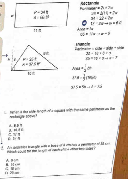 Rectangle
a
Perimeter =2l+2w
34=2(11)+2w
34=22+2w
0 12=2wto w=6ft
Area =M
66=11wto w=6
Triangle
Perimeter =side+side+side
25=10+8+s
25=18+sto s=7
Area= 1/2 bh
37.5= 1/2 (10)(h)
37.5=5hto h=7.5
1. What is the side length of a square with the same perimeter as the
rectangie above?
A. 8.5 ft
B. 16.5 ft
C. 17 ft
D. 34 ft
2. An isosceles triangle with a base of 8 cm has a perimeter of 28 cm,
Which could be the length of each of the other two sides?
A. 6 cm
B. 10 cm
C. 18 cm
D. 20 cm