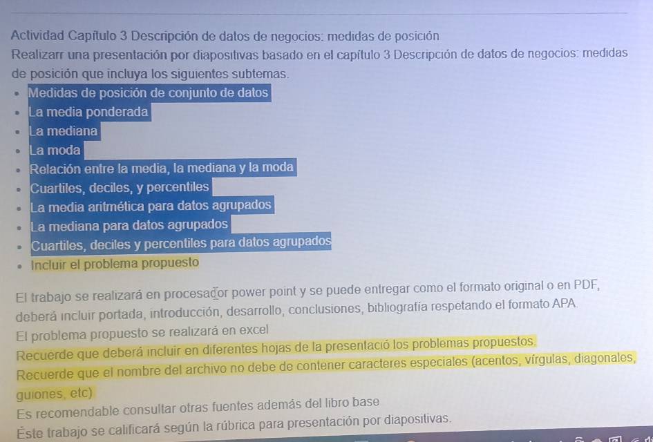 Actividad Capítulo 3 Descripción de datos de negocios: medidas de posición 
Realizarr una presentación por diapositivas basado en el capítulo 3 Descripción de datos de negocios: medidas 
de posición que incluya los siguientes subtemas. 
Medidas de posición de conjunto de datos 
La media ponderada 
La mediana 
La moda 
Relación entre la media, la mediana y la moda 
Cuartiles, deciles, y percentiles 
La media aritmética para datos agrupados 
La mediana para datos agrupados 
Cuartiles, deciles y percentiles para datos agrupados 
Incluir el problema propuesto 
El trabajo se realizará en procesador power point y se puede entregar como el formato original o en PDF, 
deberá incluir portada, introducción, desarrollo, conclusiones, bibliografía respetando el formato APA. 
El problema propuesto se realızará en excel 
Recuerde que deberá incluir en diferentes hojas de la presentació los problemas propuestos. 
Recuerde que el nombre del archivo no debe de contener caracteres especiales (acentos, vírgulas, diagonales, 
guiones, etc) 
Es recomendable consultar otras fuentes además del libro base 
Este trabajo se calificará según la rúbrica para presentación por diapositivas.