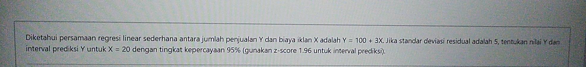 Diketahui persamaan regresi linear sederhana antara jumlah penjualan Y dan biaya iklan X adalah Y=100+3X K. Jika standar deviasi residual adalah 5, tentukan nilai Y dan 
interval prediksi Y untuk X=20 dengan tingkat kepercayaan 95% (gunakan z-score 1.96 untuk interval prediksi).