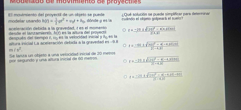 Modelado de movimiento de proyectiles
El mavimiento del proyectil de un objeto se puede ¿Qué solución se puede simplificar para determinar
modelar usando h(t)= 1/2 gt^2+v_0t+h_0 , dónde g es la cuándo el objeto golpeará el suelo?
aceleración debida a la gravedad, t es el momento
desde el lanzamientó, h(t) es la altura del proyectil t=frac -20± sqrt((20)^2)-4(4.9)(60)2(4.9)
después del tiempo t, v es la velocidad inicial y h_0 es la
altura inicial La aceleración debida a la gravedad es −9.8 t=frac -60± sqrt((60)^2)-4(-4.9)(20)2(-4.9)
m/s^2. 
Se lanza un objeto a una velocidad inicial de 20 metros
por segundo y una altura inicial de 60 metros.
t=frac -20± sqrt((20)^2)-4(-4.9)(60)2(-4.9)
t=frac -20± sqrt((20)^2)-4(-4.9)(-60)2(-4.9)