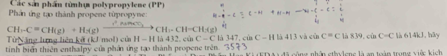 Các sản phẩn từnhự polypropylene (PP) 
Phản ứng tạo thành propene từpropyne:
CH_3-Cequiv CH (g)+H_2(g)xrightarrow I°.Pa/PtCO_3 CH_3-CH=CH_2(g)
Từ N ăng lưng liên kế (kJ/mol) củ H-H 1a432.cinC-C là 347, sin C-H là 413 và CB Cequiv C là x 9 csin C=C là 614kJ, hãy 
tính biển thiên enthalpy củ phản ứng tạo thành propene trên. 
lã cộng nhân ethylene là an toàn trong việ kích