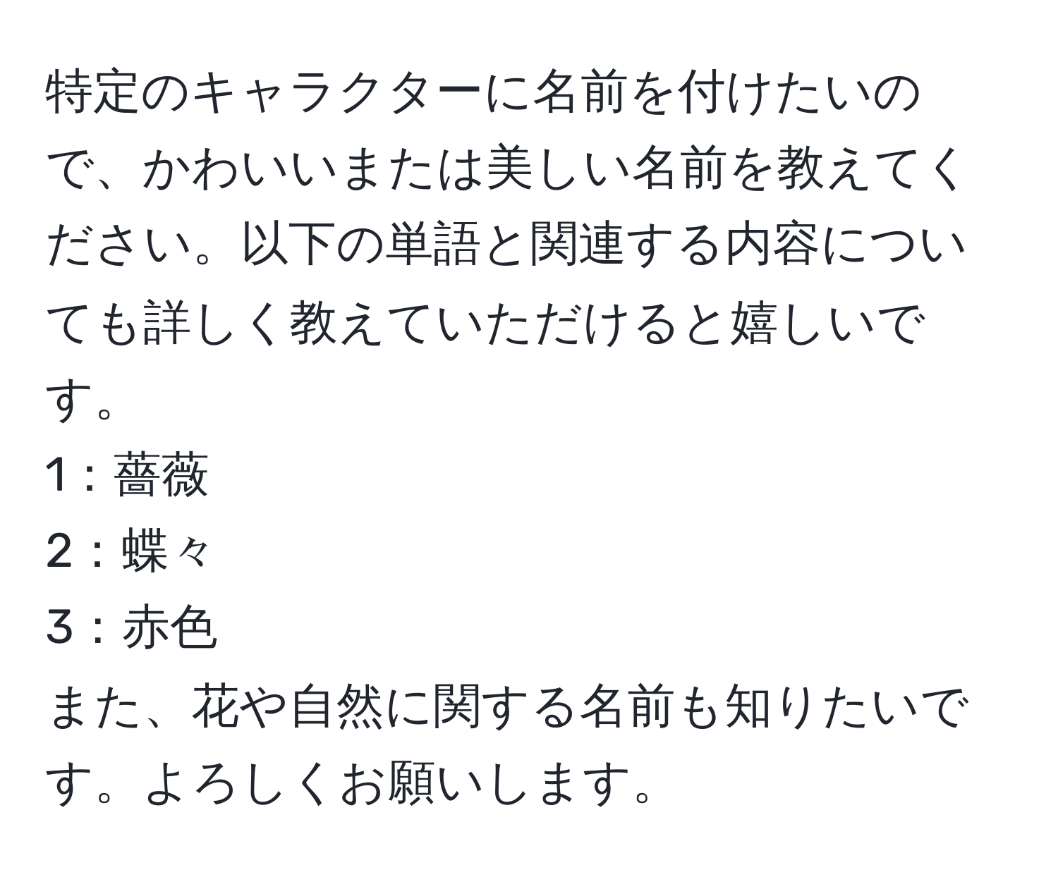 特定のキャラクターに名前を付けたいので、かわいいまたは美しい名前を教えてください。以下の単語と関連する内容についても詳しく教えていただけると嬉しいです。  
1：薔薇  
2：蝶々  
3：赤色  
また、花や自然に関する名前も知りたいです。よろしくお願いします。