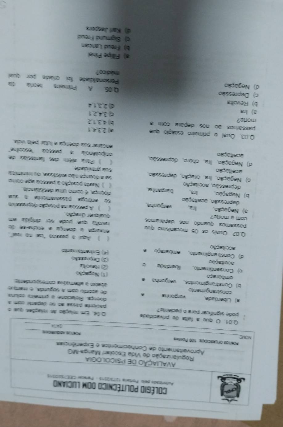 idade Q.04. Em relação as relações que o
pode significar para o paciente? paciente passa ao se deparar com a
doença. Reacione a primeira colma
a) Liberdade, vergonha e de acordo com a segunda, e marque
constrangimento
b) Constrangimentos, vergonha e
abaixo a aterativa comespondenta
embaraço
(1) Negação
c) Consentimento, liberdade e (2) Revoitta
aceitação (3) Depressão
d) Constrangimento, embaraço e (4) Enfrentamento
aceitação ( ) Aqui a pessoa "cai na real".
Q.02. Quaís os 05 mecanismo que
erxerga a dpença e erche-se de
revota que pode ser dirígida em
passamos quando nos deparamos qualquer direção.
com a morte?
a) Negação, Ira, vergonha.
) A pessoa na posição depressiva
depressão, aceitação
se entrega passívamente a sua
doença, é como uma desistêndia
b) Negação, Ira barganha.  ) Nesta posição a pessoa age como
depressão, aceitação (
c) Negação, Ira, oração, depressão,
se a doença não existisse, ou minmiza
aceitação sua gravidade.
d) Negação, Ira, choro, depressão,
( ) Para além das fantasias de
onpotência a pessoa "escoihe"
aceitação encarar sua doença e lutar pela vida.
Q.03. Qual o primeiro estágio que a) 2,3,4,1
passamos ão nos depara com a b) 4,3,1,2
morte? c) 3,4,2,1
a) Ira d) 2,3,1,4
b) Revolta
c) Depressão Q.05. A Primeira teoría da
d) Negação
Personalidade foi críada por qual
médico?
a) Fillipe Pinel
b) Freud Lancan
c) Sigmund Freud
d) Karl Jaspers