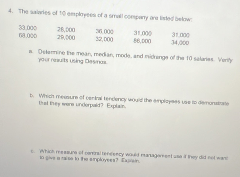 The salaries of 10 employees of a small company are listed below:
33,000 28,000 36,000 31,000 31,000
68,000 29,000 32,000 86,000 34,000
a. Determine the mean, median, mode, and midrange of the 10 salaries. Verify 
your results using Desmos. 
b. Which measure of central tendency would the employees use to demonstrate 
that they were underpaid? Explain. 
c. Which measure of central tendency would management use if they did not want 
to give a raise to the employees? Explain.