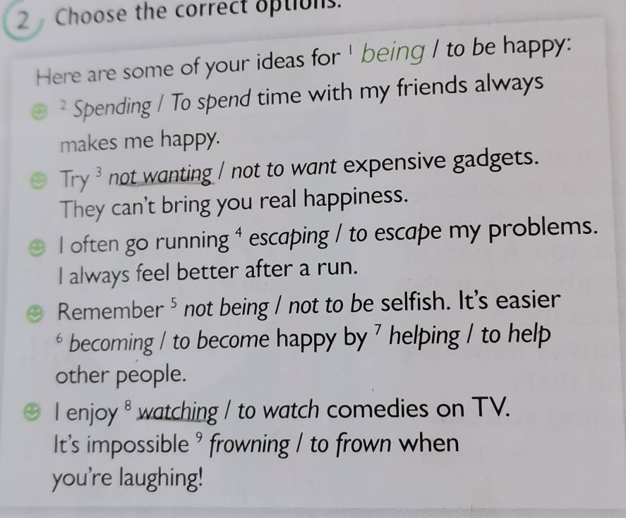 Choose the correct options.
Here are some of your ideas for ' being I to be happy:
* Spending / To spend time with my friends always
makes me happy.
Try³ not wanting / not to want expensive gadgets.
They can't bring you real happiness.
I often go running ⁴ escaping / to escape my problems.
I always feel better after a run.
Remember⁵ not being / not to be selfish. It's easier
* becoming / to become happy by 7 helping / to help
other people.
I enjoy θ watching / to watch comedies on TV.
It's impossible ' frowning / to frown when
you're laughing!