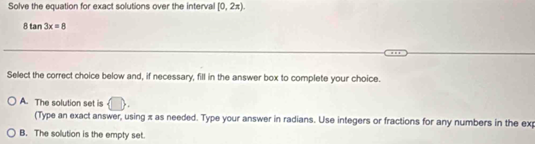 Solve the equation for exact solutions over the interval [0,2π ).
8tan 3x=8
Select the correct choice below and, if necessary, fill in the answer box to complete your choice.
A. The solution set is   □ 
(Type an exact answer, using π as needed. Type your answer in radians. Use integers or fractions for any numbers in the exp
B. The solution is the empty set.