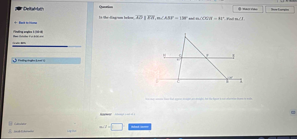 DeltaMath Question ® Watch Video Show Examples 
In the diagram below, overline ADparallel overline EH, m∠ ABF=138° and m∠ CGH=81°
← Back to Home . Find m∠ I. 
Finding angles 1 (10-8) 
Due: October 9 at 8:00 AM 
I 
Grade: 80%
H G F E
Finding Angles (Level 1)
81°
138°
D c
B A 
You may assume lines that appear straight are straight, but the figure is not otherwise drawn to scale 
Answer Attempt 1 ont of 2 
Calculator
m∠ I= Submit Answer 
Jacob Eckenwiler Log Out