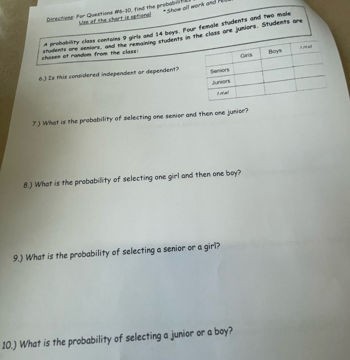 Show all work and rl 
Directions: For Questions #6-10, find the probabilitly 
Use of the chart is optional 
A probability class contains 9 girls and 14 boys. Four female students and two male 
students are seniors, and the remaining students in the class are juniors. Students are 
chosen at random from the class: 
6.) Is this considered independent or dependent? 
7.) What is the probability of selecting one senior and then one junior? 
8.) What is the probability of selecting one girl and then one boy? 
9.) What is the probability of selecting a senior or a girl? 
10.) What is the probability of selecting a junior or a boy?