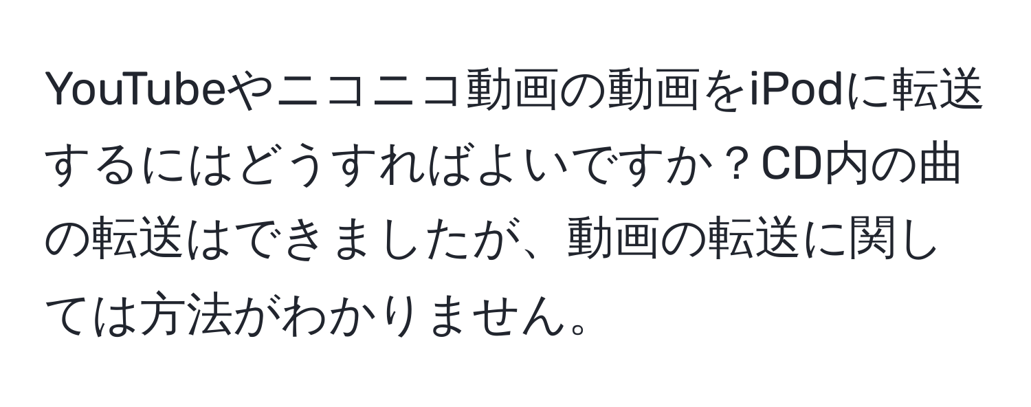 YouTubeやニコニコ動画の動画をiPodに転送するにはどうすればよいですか？CD内の曲の転送はできましたが、動画の転送に関しては方法がわかりません。