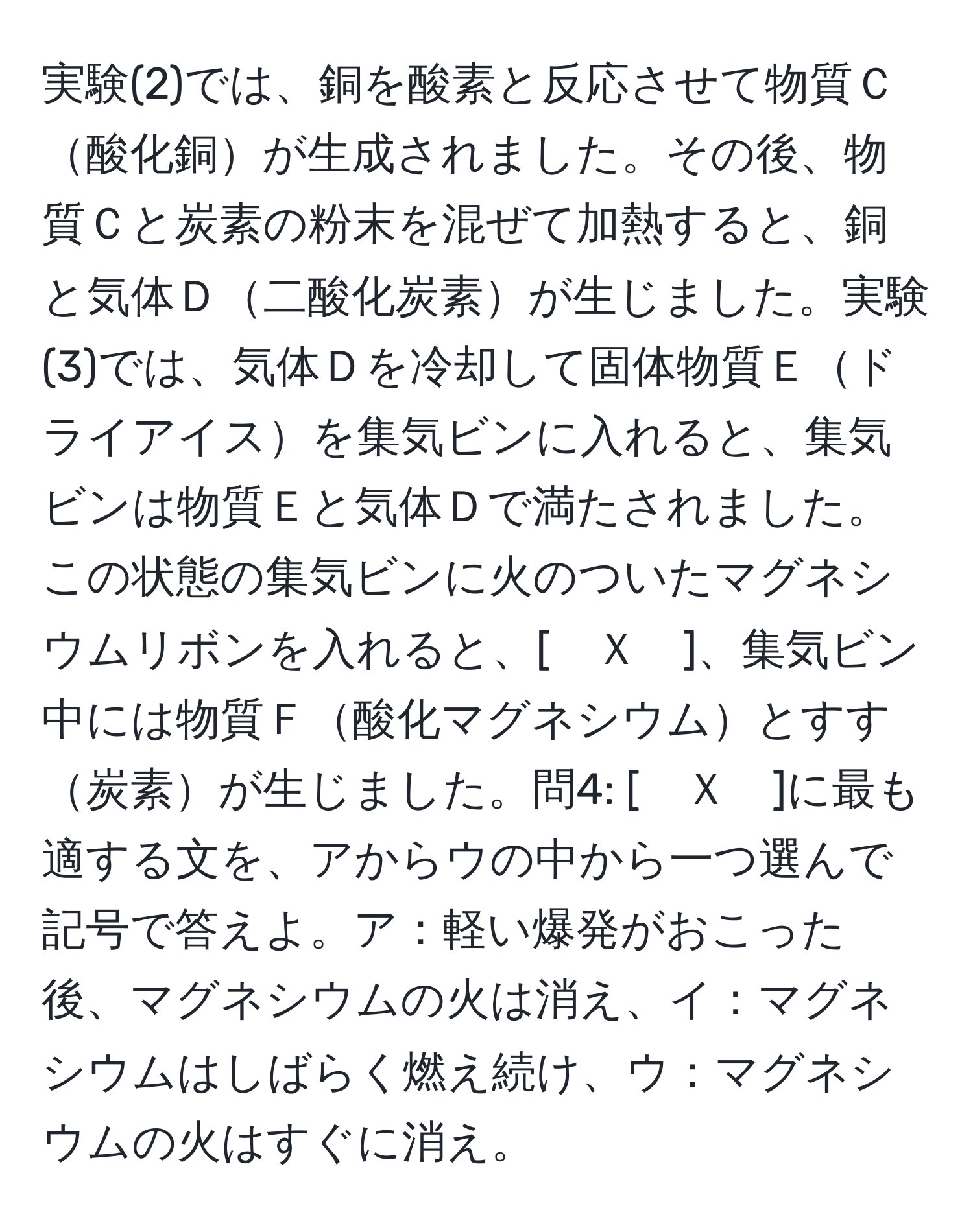 実験(2)では、銅を酸素と反応させて物質Ｃ酸化銅が生成されました。その後、物質Ｃと炭素の粉末を混ぜて加熱すると、銅と気体Ｄ二酸化炭素が生じました。実験(3)では、気体Ｄを冷却して固体物質Ｅドライアイスを集気ビンに入れると、集気ビンは物質Ｅと気体Ｄで満たされました。この状態の集気ビンに火のついたマグネシウムリボンを入れると、[　Ｘ　]、集気ビン中には物質Ｆ酸化マグネシウムとすす炭素が生じました。問4: [　Ｘ　]に最も適する文を、アからウの中から一つ選んで記号で答えよ。ア：軽い爆発がおこった後、マグネシウムの火は消え、イ：マグネシウムはしばらく燃え続け、ウ：マグネシウムの火はすぐに消え。