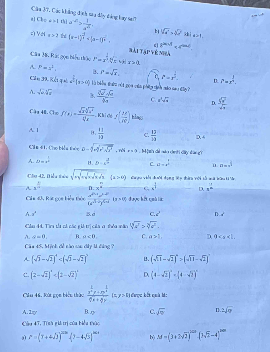 Các khẳng định sau đây đúng hay sai?
a) Cho a>1 thì a^(-sqrt(3))> 1/a^(sqrt(3)) . sqrt[3](a^7)>sqrt[5](a^2)
b)
c) Với a>2 thì (a-1)^ (-3)/8  khi a>1.
d) 8^(2025sqrt(3))<4^(4050sqrt(3)).
bài tập vẻ nhà
Câu 38. Rút gọn biểu thức P=x^(frac 1)3.sqrt[6](x) với x>0.
A. P=x^2. B. P=sqrt(x). C P=x^(frac 1)3.
D. P=x^(frac 1)9.
Câu 39. Kết quả a^(frac 5)2(a>0) là biểu thức rút gọn của phép tính nào sau đây?
A. sqrt(a).sqrt[5](a)
B.  sqrt[3](a^7)· sqrt(a)/sqrt[3](a)  C. a^5sqrt(a) D.  sqrt[4](a^5)/sqrt(a) 
Câu 40. Cho f(x)= sqrt(x)sqrt[3](x^2)/sqrt[6](x)  Khi đó f( 13/10 ) bằng:
A. 1
B.  11/10   13/10 
C.
D. 4
Câu 41. Cho biểu thức D=sqrt[4](xsqrt [3]x^2.sqrt x^3) , với x>0. Mệnh đề nào dưới đây đúng?
A. D=x^(frac 1)2 D=x^(frac 13)24
B.
C. D=x^(frac 1)4 D=x^(frac 2)3
D.
Câu 42. Biểu thức sqrt(xsqrt xsqrt xsqrt xsqrt x)(x>0) được viết dưới dạng lũy thừa với số mũ hữu tỉ là:
A. x^(frac 31)32 x^(frac 15)8 x^(frac 7)8 x^(frac 15)16
B.
C.
D.
Câu 43. Rút gọn biểu thức frac a^(sqrt(7)+1).a^(2-sqrt(7))(a^(sqrt(2)-2))^sqrt(2)+2(a>0) được kết quả là:
A. a^4 B.a C. a^5 D. a^3
Câu 44. Tìm tất cả các giá trị của a thỏa mãn sqrt[15](a^7)>sqrt[5](a^2).
A. a=0. B. a<0. C. a>1. D. 0
Câu 45. Mệnh đề nào sau đây là đúng ?
A. (sqrt(3)-sqrt(2))^4 (sqrt(11)-sqrt(2))^6>(sqrt(11)-sqrt(2))^7
B.
C. (2-sqrt(2))^3 D. (4-sqrt(2))^3
Câu 46. Rút gọn biểu thức frac x^(frac 5)4y+xy^(frac 5)4sqrt[4](x)+sqrt[4](y)(x,y>0) được kết quả là:
A. 2xy B. xy C. sqrt(xy)
D. 2sqrt(xy)
Câu 47. Tính giá trị của biểu thức
a) P=(7+4sqrt(3))^2026· (7-4sqrt(3))^2025 M=(3+2sqrt(2))^2029· (3sqrt(2)-4)^2028
b)