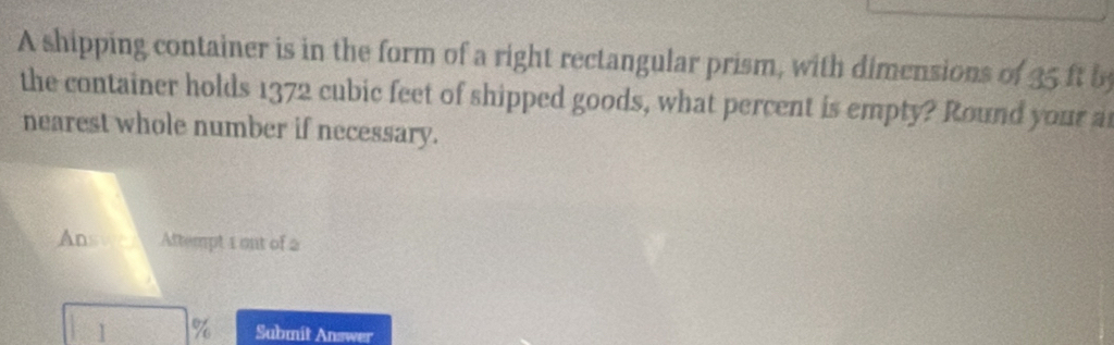 A shipping container is in the form of a right rectangular prism, with dimensions of 35 ft by 
the container holds 1372 cubic feet of shipped goods, what percent is empty? Round your a 
nearest whole number if necessary. 
Answa Attempt 1 ont of 2
1 % Submit Answer