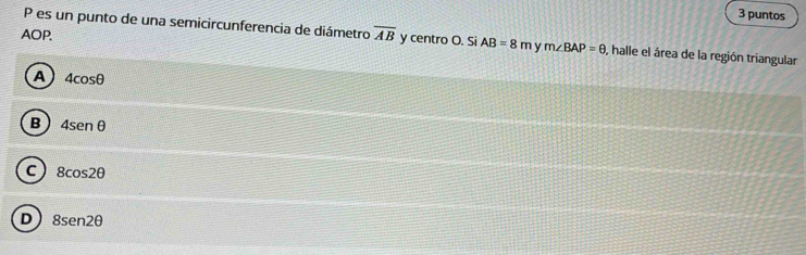 puntos
P es un punto de una semicircunferencia de diámetro
AOP. overline AB y centro O. Si AB=8m y m∠ BAP=θ , halle el área de la región triangular
A 4cos θ
B 4sen θ
C 8cos 2θ
D 8sen 2θ