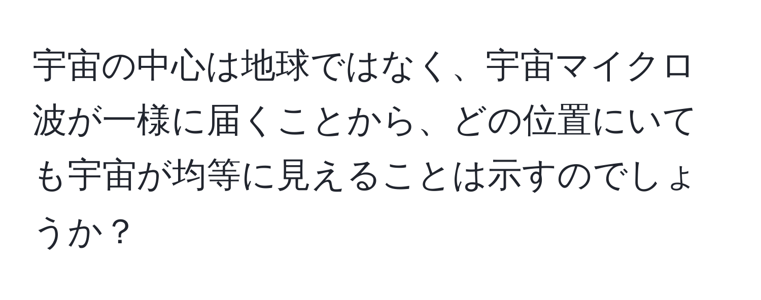 宇宙の中心は地球ではなく、宇宙マイクロ波が一様に届くことから、どの位置にいても宇宙が均等に見えることは示すのでしょうか？