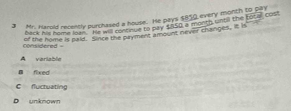 Mr. Harold recently purchased a house. He pays $850 every month to pay
back his home loan. He will continue to pay $850 a month until the total cost
of the home is paid. Since the payment amount never changes, it is
considered -
A variable
B fixed
C fluctuating
D unknown