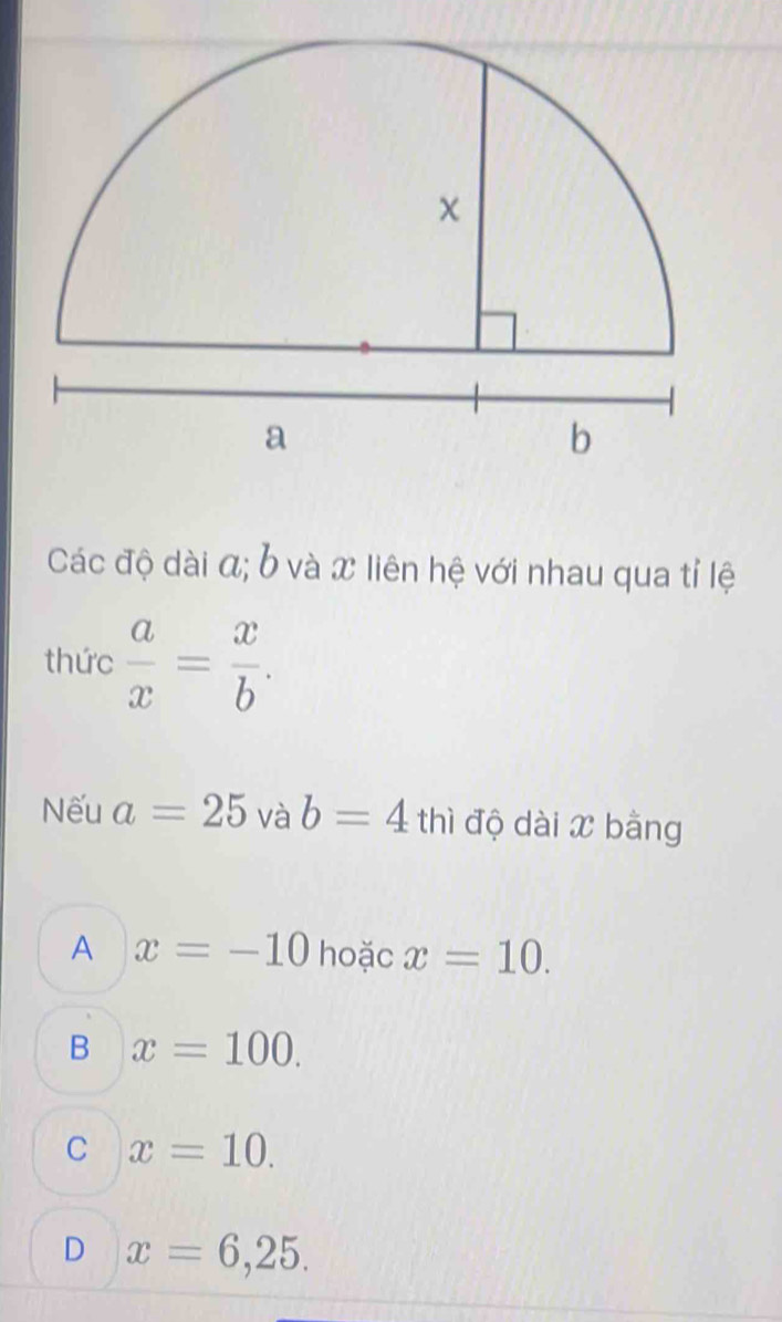 Các độ dài α; b và x liên hệ với nhau qua tỉ lệ
thức  a/x = x/b . 
Nếu a=25 và b=4 thì độ dài x bằng
A x=-10 hoặc x=10.
B x=100.
C x=10.
D x=6,25.