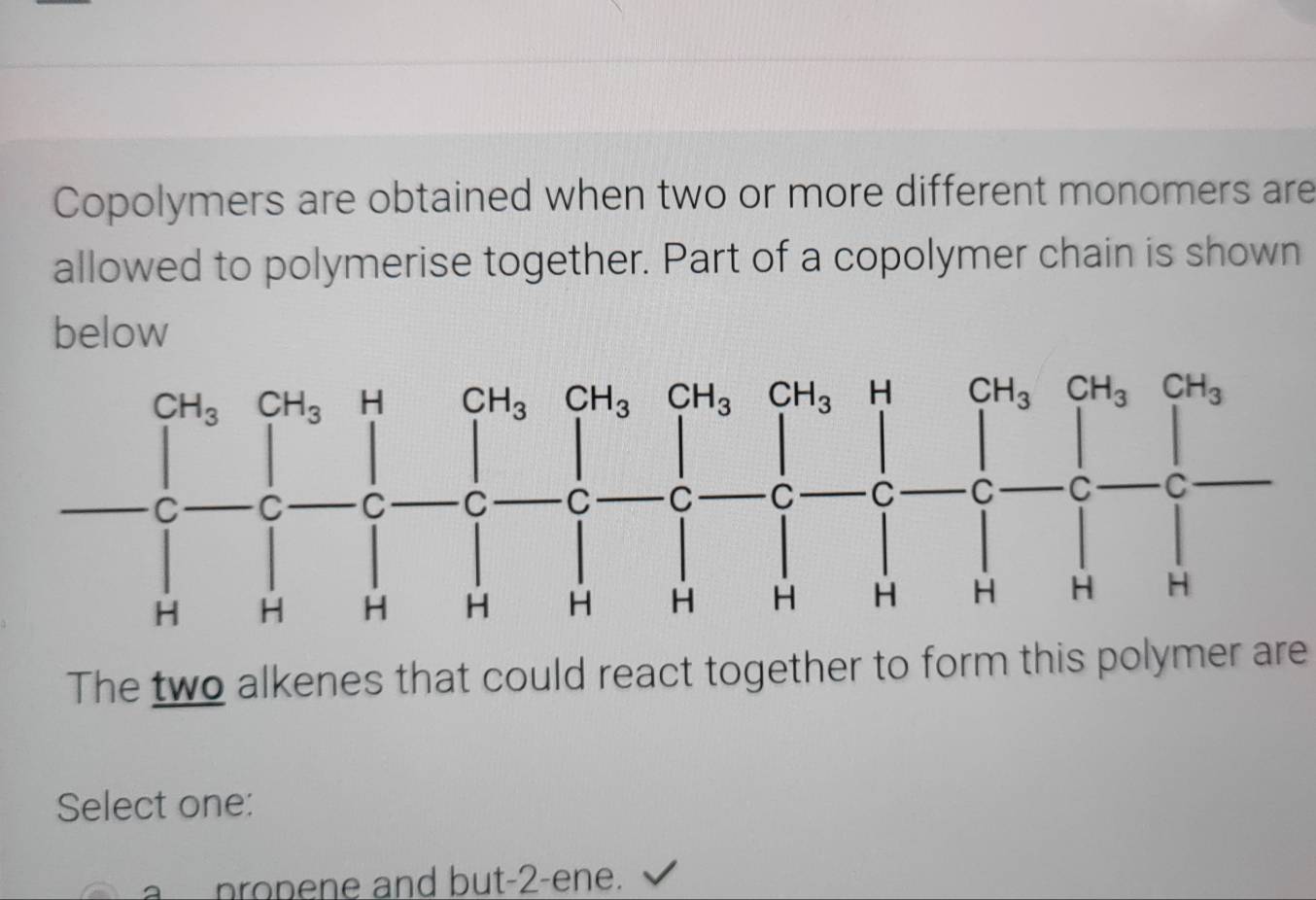 Copolymers are obtained when two or more different monomers are
allowed to polymerise together. Part of a copolymer chain is shown
below
The two alkenes that could react together to form this polymer are
Select one:
propene and but-2-ene.