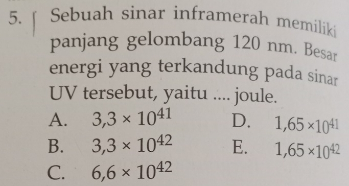 Sebuah sinar inframerah memiliki
panjang gelombang 120 nm. Besar
energi yang terkandung pada sinar
UV tersebut, yaitu .... joule.
A. 3,3* 10^(41) D. 1,65* 10^(41)
B. 3,3* 10^(42) E. 1,65* 10^(42)
C. 6,6* 10^(42)