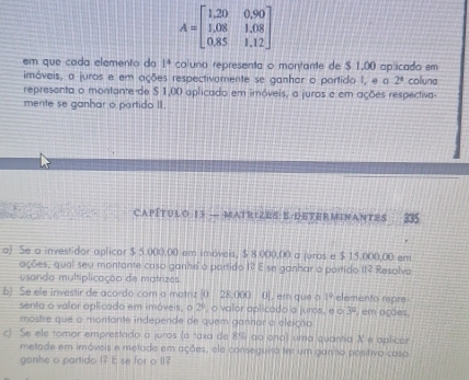 A=beginbmatrix 1,20&0,90 1,08&1,08 0,85&1,12endbmatrix
em que cada elemento da 1^4 coluna representa o montante de $ 1,00 aplicado em 
imóveis, a juros e em ações respectivamente se ganhar o portido I, e a 2^4 coluna 
representa o montante de $ 1,00 aplicado em imóveis, a juros e em ações respectiva- 
mente se ganhar o partido II. 
CAPÍTULO 13 — MATRIZES: E/DETERMINANTES 
a) Se a investidor aplicor $ 5.000,00 em imóveis, $ 8.000,00 a juros e $ 15.000,00 em 
ações, qual seu montante caso ganhe o partido 1? E se ganhar o partido 11? Resolva 
usando multiplicação de matrizes 
b) Se ele investir de acordo com a matriz (0 28.000 0], em que o 1° elemento repre , em ações, 
senta o valor aplicado em imóveis, o 2º, o valor aplicado a juros, e o 3^2
mostre que o montante independe de quem ganhar a eleição 
c) Se ele tomor emprestado a juros (a taxa de 8% ao ono) uma quantia X e aplicar 
metade em imóveis e metade em ações, ele conseguiró ter um ganho positivo caso 
ganhe o partido 1? E se for o 11?