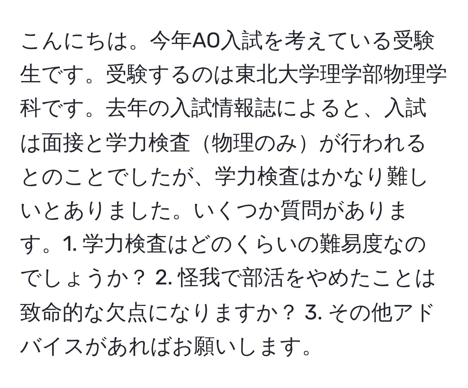 こんにちは。今年AO入試を考えている受験生です。受験するのは東北大学理学部物理学科です。去年の入試情報誌によると、入試は面接と学力検査物理のみが行われるとのことでしたが、学力検査はかなり難しいとありました。いくつか質問があります。1. 学力検査はどのくらいの難易度なのでしょうか？ 2. 怪我で部活をやめたことは致命的な欠点になりますか？ 3. その他アドバイスがあればお願いします。