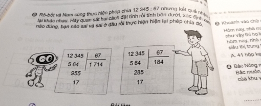 Ro-bốt và Nam cùng thực hiện phép chia 12 345 : 67 nhựng kết quả nhận 
lại khác nhau. Hãy quan sát hai cách đặt tính rồi tính bên dưới, xác định xe 
não đùng, bạn nào sai và sai ở đầu rồi thực hiện hiện lại phép chia đó O Khoanh vào chữ 
Hồm nay, nhà m 
như vậy thì họ lì 
hôm nay, nhà 
siêu thị trung
12 345^(circ |)
beginarrayr 12345 564 955endarray | 67/1714  5 64  67/184  A. 41 hộp kẹ 
∠ 
O Bác Nông r
285
17 Bác muỗn 
17 của khu 
_