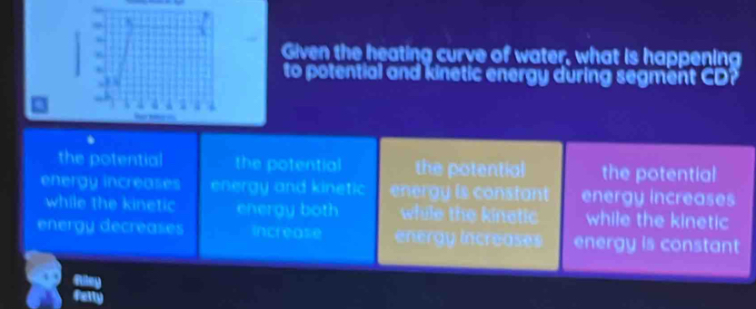 Given the heating curve of water, what is happening
to potential and kinetic energy during segment CD?
the potential the potential the potential the potential
energy increases energy and kinetic energy is constant energy increases
while the kinetic energy both while the kinetic while the kinetic
energy decreases increase energy Increases energy is constant