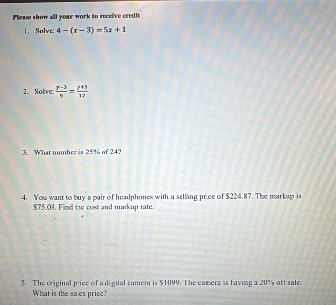 Please show all your work to receive credit 
1. Solve: 4-(x-3)=5x+1
2. Solve:  (y-3)/9 = (y+5)/12 
3. What number is 25% of 24? 
4. You want to buy a pair of headphones with a selling price of $224.87. The markup is
$75.08. Find the cost and markup rate. 
5. The original price of a digital camera is $1099. The camera is having a 20% off sale. 
What is the sales price?