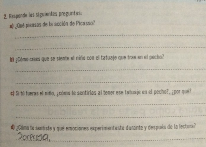 Responde las siguientes preguntas: 
a) ¿Qué piensas de la acción de Picasso? 
_ 
_ 
b) ¿Cómo crees que se siente el niño con el tatuaje que trae en el pecho? 
_ 
_ 
c) Si tú fueras el niño, ¿cómo te sentirías al tener ese tatuaje en el pecho?, ¿por qué? 
_ 
_ 
#) ¿Cómo te sentiste y qué emociones experimentaste durante y después de la lectura? 
_