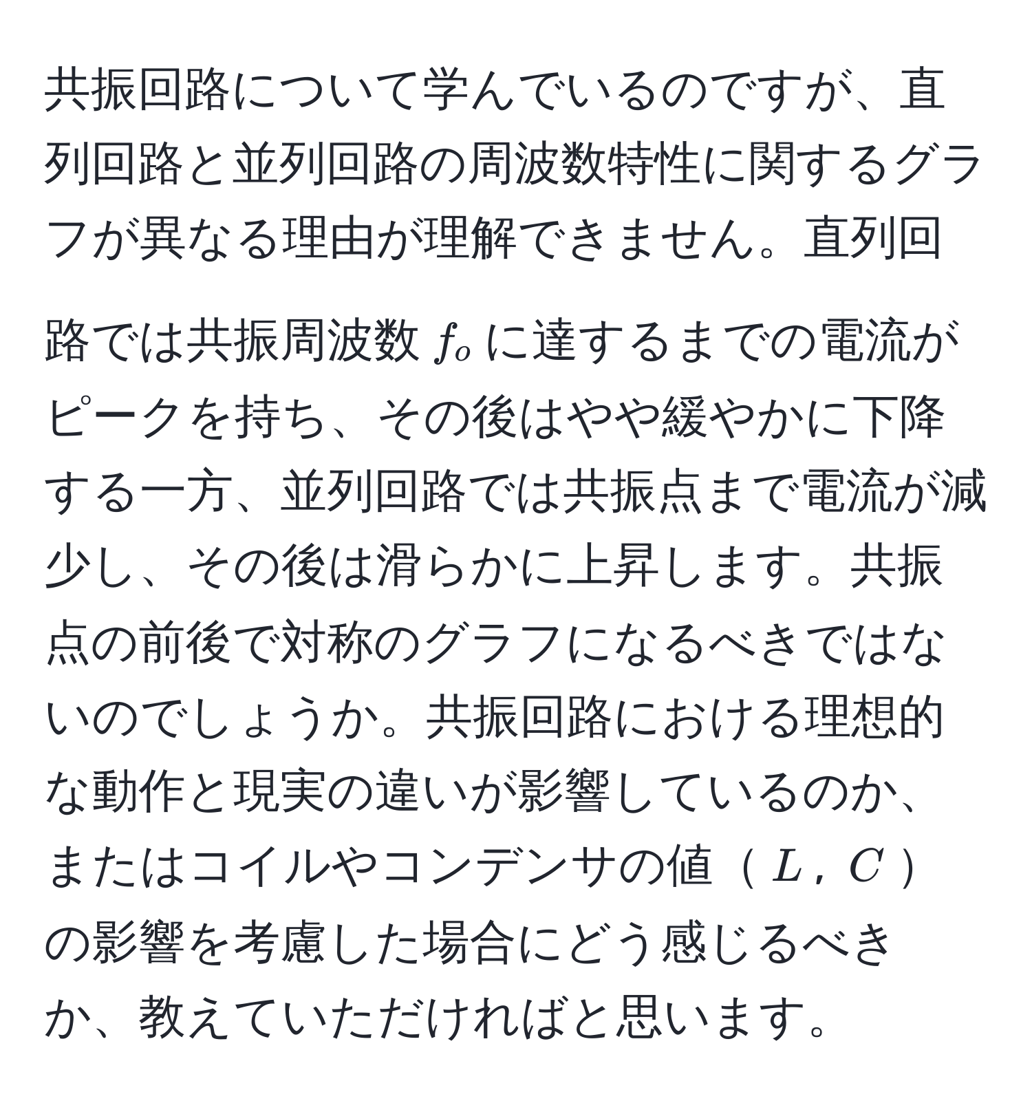 共振回路について学んでいるのですが、直列回路と並列回路の周波数特性に関するグラフが異なる理由が理解できません。直列回路では共振周波数$f_o$に達するまでの電流がピークを持ち、その後はやや緩やかに下降する一方、並列回路では共振点まで電流が減少し、その後は滑らかに上昇します。共振点の前後で対称のグラフになるべきではないのでしょうか。共振回路における理想的な動作と現実の違いが影響しているのか、またはコイルやコンデンサの値$L$, $C$の影響を考慮した場合にどう感じるべきか、教えていただければと思います。