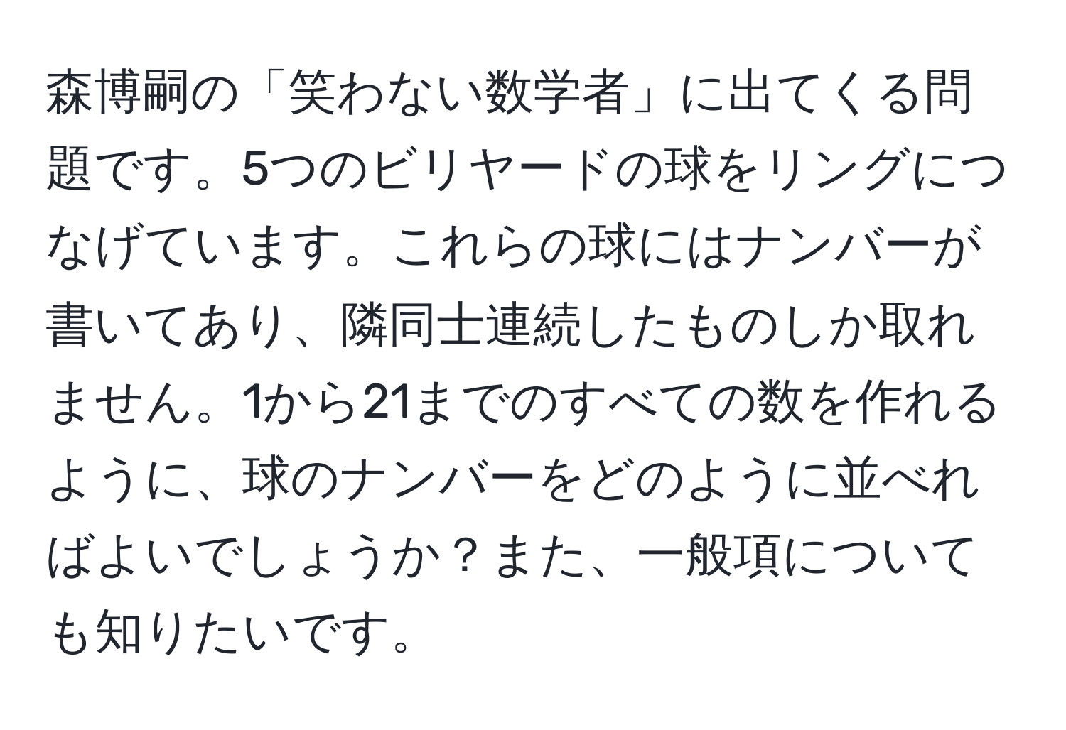 森博嗣の「笑わない数学者」に出てくる問題です。5つのビリヤードの球をリングにつなげています。これらの球にはナンバーが書いてあり、隣同士連続したものしか取れません。1から21までのすべての数を作れるように、球のナンバーをどのように並べればよいでしょうか？また、一般項についても知りたいです。