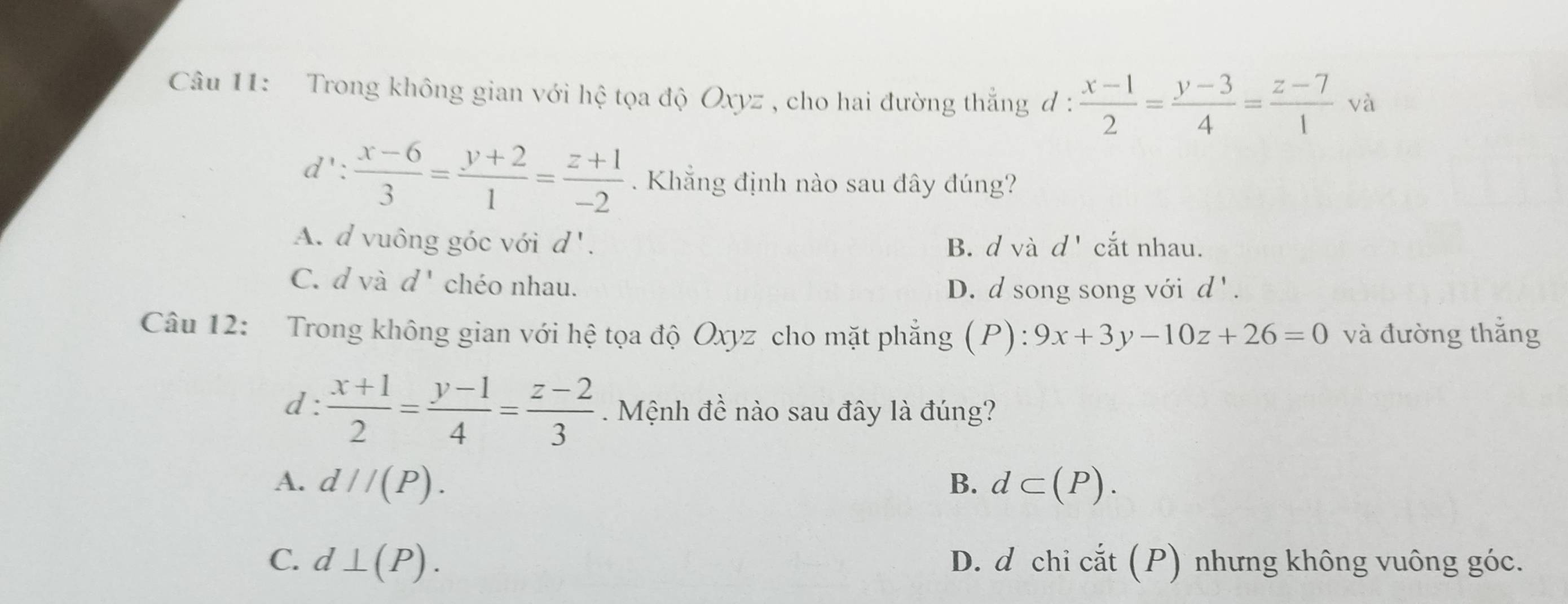 Trong không gian với hệ tọa độ Oxyz , cho hai đường thẳng đ ·  (x-1)/2 = (y-3)/4 = (z-7)/1 va.
d': (x-6)/3 = (y+2)/1 = (z+1)/-2 . Khẳng định nào sau đây đúng?
A. d vuông góc với d' B. d và d' cắt nhau.
C. d và d^ chéo nhau.
D. d song song với d'. 
Câu 12: Trong không gian với hệ tọa độ Oxyz cho mặt phẳng (P):9x+3y-10z+26=0 và đường thắng
d:  (x+1)/2 = (y-1)/4 = (z-2)/3  Mệnh đề nào sau đây là đúng?
A. d//(P). B. d⊂ (P).
C. d⊥ (P). D. d chi cắt (P) nhưng không vuông góc.