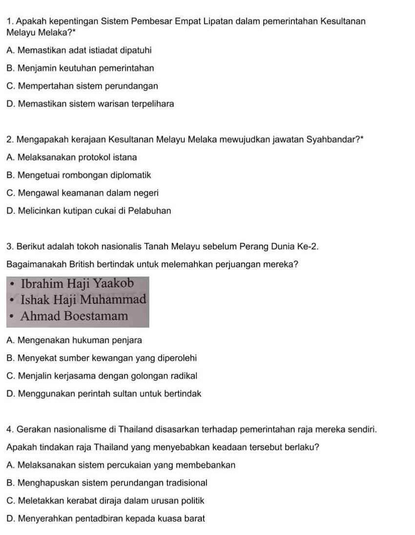 Apakah kepentingan Sistem Pembesar Empat Lipatan dalam pemerintahan Kesultanan
Melayu Melaka?*
A. Memastikan adat istiadat dipatuhi
B. Menjamin keutuhan pemerintahan
C. Mempertahan sistem perundangan
D. Memastikan sistem warisan terpelihara
2. Mengapakah kerajaan Kesultanan Melayu Melaka mewujudkan jawatan Syahbandar?*
A. Melaksanakan protokol istana
B. Mengetuai rombongan diplomatik
C. Mengawal keamanan dalam negeri
D. Melicinkan kutipan cukai di Pelabuhan
3. Berikut adalah tokoh nasionalis Tanah Melayu sebelum Perang Dunia Ke-2.
Bagaimanakah British bertindak untuk melemahkan perjuangan mereka?
Ibrahim Haji Yaakob
Ishak Haji Muhammad
Ahmad Boestamam
A. Mengenakan hukuman penjara
B. Menyekat sumber kewangan yang diperolehi
C. Menjalin kerjasama dengan golongan radikal
D. Menggunakan perintah sultan untuk bertindak
4. Gerakan nasionalisme di Thailand disasarkan terhadap pemerintahan raja mereka sendiri.
Apakah tindakan raja Thailand yang menyebabkan keadaan tersebut berlaku?
A. Melaksanakan sistem percukaian yang membebankan
B. Menghapuskan sistem perundangan tradisional
C. Meletakkan kerabat diraja dalam urusan politik
D. Menyerahkan pentadbiran kepada kuasa barat