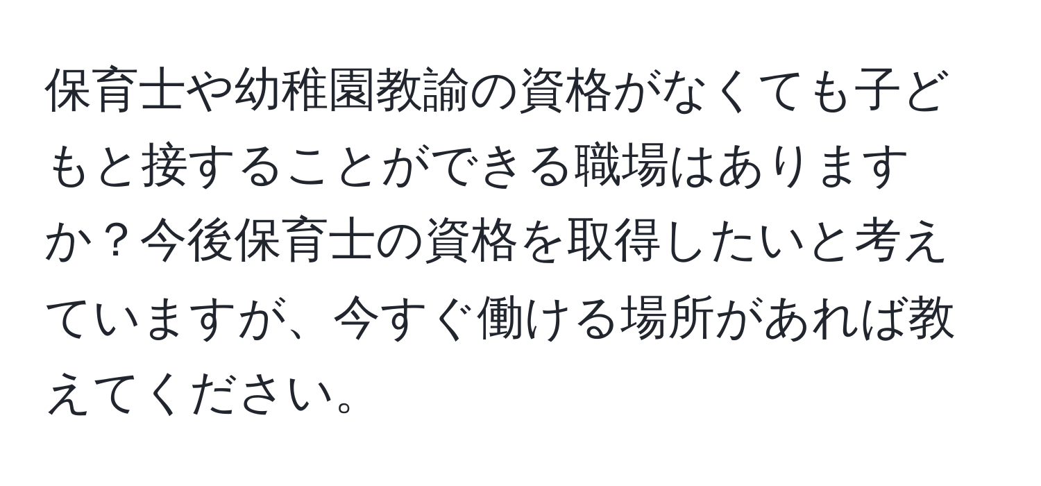 保育士や幼稚園教諭の資格がなくても子どもと接することができる職場はありますか？今後保育士の資格を取得したいと考えていますが、今すぐ働ける場所があれば教えてください。