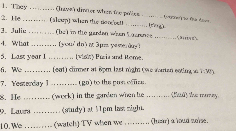 They …… (have) dinner when the police …… (come) to the door. 
2. He ……… (sleep) when the doorbell ……… (ring). 
3. Julie …… (be) in the garden when Laurence …...... (arrive). 
4. What ……… (you/ do) at 3pm yesterday? 
5. Last year I …… (visit) Paris and Rome. 
6. We …… (eat) dinner at 8pm last night (we started eating at 7:30). 
7. Yesterday I …… (go) to the post office. 
8. He ……… (work) in the garden when he …… (find) the money. 
9. Laura .. (study) at 11pm last night. 
10.We .......... (watch) TV when we .......... (hear) a loud noise.