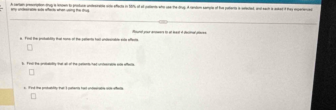 A certain prescription drug is known to produce undesirable side effects in 55% of all patients who use the drug. A random sample of five patients is selected, and each is asked if they experienced 
any undesirable side effects when using the drug. 
Round your answers to at least 4 decimal places. 
a. Find the probability that none of the patients had undesirable side effects 
b. Find the probability that all of the patients had undesirable side effects. 
c. Find the probability that 3 patients had undesirable side effects