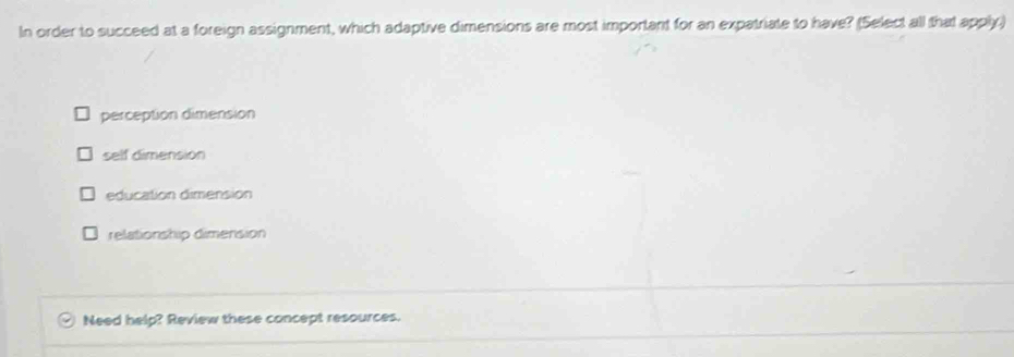 In order to succeed at a foreign assignment, which adaptive dimensions are most important for an expatriate to have? (Select all that apply)
perception dimension
self dimension
education dimension
relationship dimension
Need help? Review these concept resources.