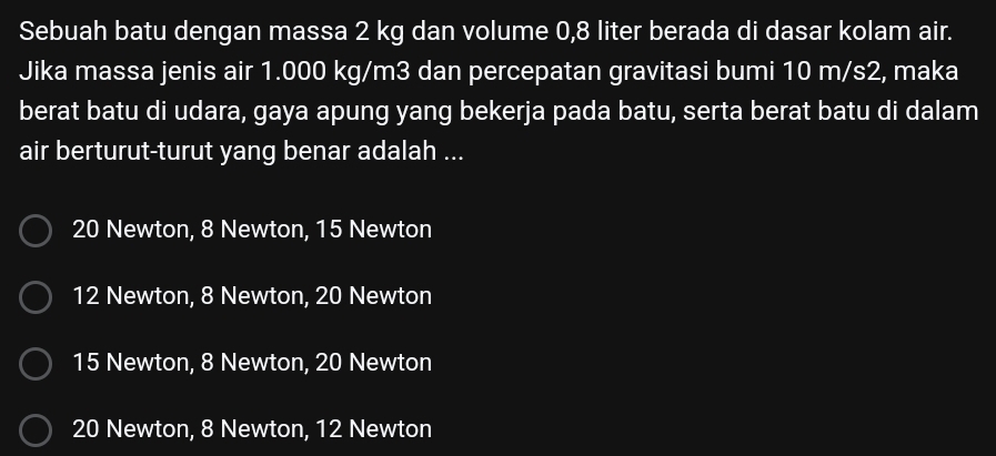 Sebuah batu dengan massa 2 kg dan volume 0,8 liter berada di dasar kolam air.
Jika massa jenis air 1.000 kg/m3 dan percepatan gravitasi bumi 10 m/s2, maka
berat batu di udara, gaya apung yang bekerja pada batu, serta berat batu di dalam
air berturut-turut yang benar adalah ...
20 Newton, 8 Newton, 15 Newton
12 Newton, 8 Newton, 20 Newton
15 Newton, 8 Newton, 20 Newton
20 Newton, 8 Newton, 12 Newton