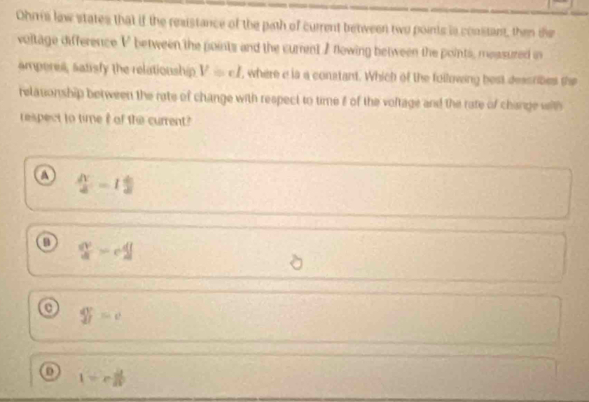 Ohr's law states that if the resistance of the path of current between two points is constant, then die
voltage difference V between the points and the current I flowing between the points, messured in
ampere, satsfy the relationship V=el , where e is a constant. Which of the following best dessribes the
relationship between the rate of change with respect to time 8 of the voltage and the rate of change with
respect to time I of the current?
a  AC/a -1 a/a 
o  dv/a >c dl/2 
beginarrayr or overlineI=eendarray
o 1=e d/dv 