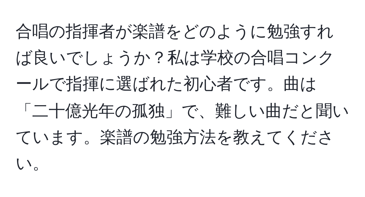 合唱の指揮者が楽譜をどのように勉強すれば良いでしょうか？私は学校の合唱コンクールで指揮に選ばれた初心者です。曲は「二十億光年の孤独」で、難しい曲だと聞いています。楽譜の勉強方法を教えてください。