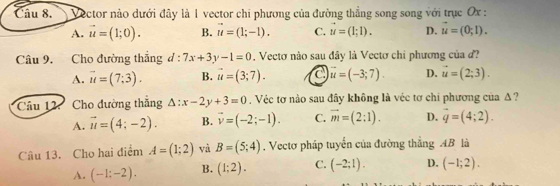 Vector nào dưới đây là 1 vector chỉ phương của đường thẳng song song với trục Ox :
A. vector u=(1;0). B. vector u=(1;-1). C. vector u=(1;1). D. vector u=(0;1). 
Câu 9. Cho đường thắng d : 7x+3y-1=0. Vectơ nào sau đây là Vectơ chỉ phương của đ?
A. vector u=(7;3). B. vector u=(3;7). c vector u=(-3;7). D. vector u=(2;3). 
Câu 12. Cho đường thăng △ :x-2y+3=0. Véc tơ nào sau đây không là véc tơ chi phương của Δ ?
A. vector u=(4;-2). B. vector v=(-2;-1). C. vector m=(2:1). D. vector q=(4;2). 
Câu 13. Cho hai điểm A=(1;2) và B=(5;4). Vectơ pháp tuyến của đường thắng AB là
C.
A. (-1:-2).
B. (1;2). (-2;1). D. (-1;2).